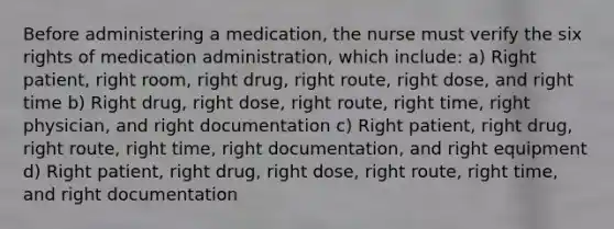 Before administering a medication, the nurse must verify the six rights of medication administration, which include: a) Right patient, right room, right drug, right route, right dose, and right time b) Right drug, right dose, right route, right time, right physician, and right documentation c) Right patient, right drug, right route, right time, right documentation, and right equipment d) Right patient, right drug, right dose, right route, right time, and right documentation