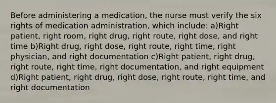 Before administering a medication, the nurse must verify the six rights of medication administration, which include: a)Right patient, right room, right drug, right route, right dose, and right time b)Right drug, right dose, right route, right time, right physician, and right documentation c)Right patient, right drug, right route, right time, right documentation, and right equipment d)Right patient, right drug, right dose, right route, right time, and right documentation