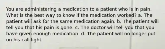 You are administering a medication to a patient who is in pain. What is the best way to know if the medication worked? a. The patient will ask for the same medication again. b. The patient will tell you that his pain is gone. c. The doctor will tell you that you have given enough medication. d. The patient will no longer put on his call light.