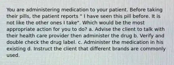 You are administering medication to your patient. Before taking their pills, the patient reports " I have seen this pill before. It is not like the other ones I take". Which would be the most appropriate action for you to do? a. Advise the client to talk with their health care provider then administer the drug b. Verify and double check the drug label. c. Administer the medication in his existing d. Instruct the client that different brands are commonly used.