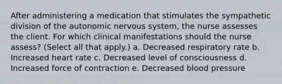 After administering a medication that stimulates the sympathetic division of the autonomic nervous system, the nurse assesses the client. For which clinical manifestations should the nurse assess? (Select all that apply.) a. Decreased respiratory rate b. Increased heart rate c. Decreased level of consciousness d. Increased force of contraction e. Decreased blood pressure