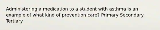 Administering a medication to a student with asthma is an example of what kind of prevention care? Primary Secondary Tertiary