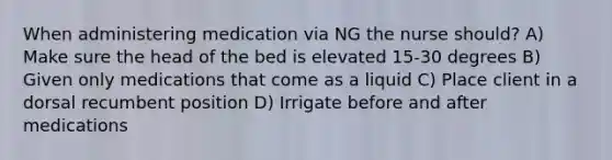 When administering medication via NG the nurse should? A) Make sure the head of the bed is elevated 15-30 degrees B) Given only medications that come as a liquid C) Place client in a dorsal recumbent position D) Irrigate before and after medications