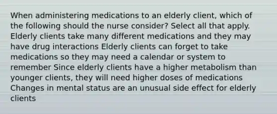 When administering medications to an elderly client, which of the following should the nurse consider? Select all that apply. Elderly clients take many different medications and they may have drug interactions Elderly clients can forget to take medications so they may need a calendar or system to remember Since elderly clients have a higher metabolism than younger clients, they will need higher doses of medications Changes in mental status are an unusual side effect for elderly clients