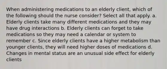 When administering medications to an elderly client, which of the following should the nurse consider? Select all that apply. a. Elderly clients take many different medications and they may have drug interactions b. Elderly clients can forget to take medications so they may need a calendar or system to remember c. Since elderly clients have a higher metabolism than younger clients, they will need higher doses of medications d. Changes in mental status are an unusual side effect for elderly clients