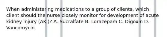 When administering medications to a group of clients, which client should the nurse closely monitor for development of acute kidney injury (AKI)? A. Sucralfate B. Lorazepam C. Digoxin D. Vancomycin