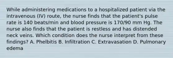 While administering medications to a hospitalized patient via the intravenous (IV) route, the nurse finds that the patient's pulse rate is 140 beats/min and blood pressure is 170/90 mm Hg. The nurse also finds that the patient is restless and has distended neck veins. Which condition does the nurse interpret from these findings? A. Phelbitis B. Infiltration C. Extravasation D. Pulmonary edema