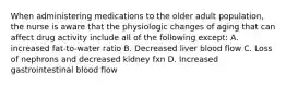 When administering medications to the older adult population, the nurse is aware that the physiologic changes of aging that can affect drug activity include all of the following except: A. increased fat-to-water ratio B. Decreased liver blood flow C. Loss of nephrons and decreased kidney fxn D. Increased gastrointestinal blood flow