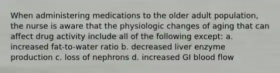 When administering medications to the older adult population, the nurse is aware that the physiologic changes of aging that can affect drug activity include all of the following except: a. increased fat-to-water ratio b. decreased liver enzyme production c. loss of nephrons d. increased GI blood flow