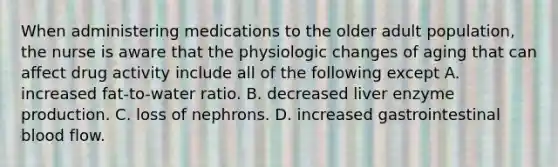 When administering medications to the older adult population, the nurse is aware that the physiologic changes of aging that can affect drug activity include all of the following except A. increased fat-to-water ratio. B. decreased liver enzyme production. C. loss of nephrons. D. increased gastrointestinal blood flow.