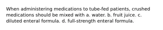 When administering medications to tube-fed patients, crushed medications should be mixed with a. water. b. fruit juice. c. diluted enteral formula. d. full-strength enteral formula.