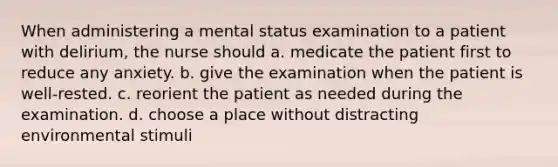 When administering a mental status examination to a patient with delirium, the nurse should a. medicate the patient first to reduce any anxiety. b. give the examination when the patient is well-rested. c. reorient the patient as needed during the examination. d. choose a place without distracting environmental stimuli