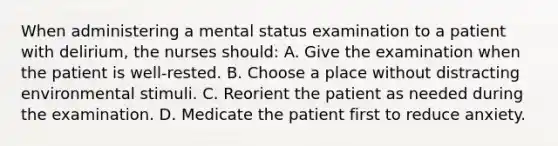 When administering a mental status examination to a patient with delirium, the nurses should: A. Give the examination when the patient is well-rested. B. Choose a place without distracting environmental stimuli. C. Reorient the patient as needed during the examination. D. Medicate the patient first to reduce anxiety.