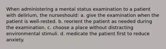 When administering a mental status examination to a patient with delirium, the nurseshould: a. give the examination when the patient is well-rested. b. reorient the patient as needed during the examination. c. choose a place without distracting environmental stimuli. d. medicate the patient first to reduce anxiety.