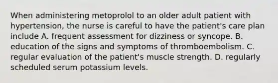 When administering metoprolol to an older adult patient with hypertension, the nurse is careful to have the patient's care plan include A. frequent assessment for dizziness or syncope. B. education of the signs and symptoms of thromboembolism. C. regular evaluation of the patient's muscle strength. D. regularly scheduled serum potassium levels.