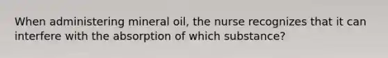 When administering mineral oil, the nurse recognizes that it can interfere with the absorption of which substance?