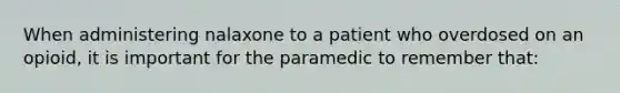 When administering nalaxone to a patient who overdosed on an opioid, it is important for the paramedic to remember that: