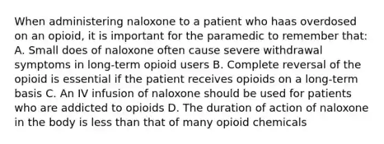 When administering naloxone to a patient who haas overdosed on an opioid, it is important for the paramedic to remember that: A. Small does of naloxone often cause severe withdrawal symptoms in long-term opioid users B. Complete reversal of the opioid is essential if the patient receives opioids on a long-term basis C. An IV infusion of naloxone should be used for patients who are addicted to opioids D. The duration of action of naloxone in the body is less than that of many opioid chemicals