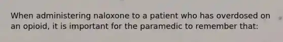 When administering naloxone to a patient who has overdosed on an opioid, it is important for the paramedic to remember that: