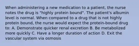 When administering a new medication to a patient, the nurse notes the drug is "highly protein bound". The patient's albumin level is normal. When compared to a drug that is not highly protein bound, the nurse would expect the protein-bound drug to: A. Demonstrate quicker renal excretion B. Be metabolized more quickly C. Have a longer duration of action D. Exit the vascular system via osmosis