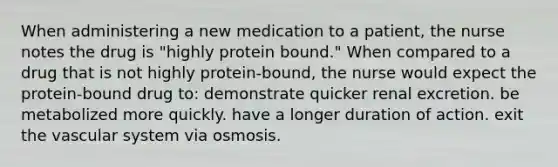 When administering a new medication to a patient, the nurse notes the drug is "highly protein bound." When compared to a drug that is not highly protein-bound, the nurse would expect the protein-bound drug to: demonstrate quicker renal excretion. be metabolized more quickly. have a longer duration of action. exit the vascular system via osmosis.