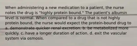 When administering a new medication to a patient, the nurse notes the drug is "highly protein bound." The patient's albumin level is normal. When compared to a drug that is not highly protein bound, the nurse would expect the protein-bound drug to a. demonstrate quicker renal excretion. b. be metabolized more quickly. c. have a longer duration of action. d. exit the vascular system via osmosis.