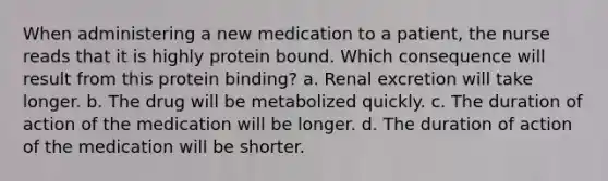 When administering a new medication to a patient, the nurse reads that it is highly protein bound. Which consequence will result from this protein binding? a. Renal excretion will take longer. b. The drug will be metabolized quickly. c. The duration of action of the medication will be longer. d. The duration of action of the medication will be shorter.