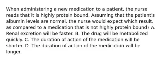 When administering a new medication to a patient, the nurse reads that it is highly protein bound. Assuming that the patient's albumin levels are normal, the nurse would expect which result, as compared to a medication that is not highly protein bound? A. Renal excretion will be faster. B. The drug will be metabolized quickly. C. The duration of action of the medication will be shorter. D. The duration of action of the medication will be longer.