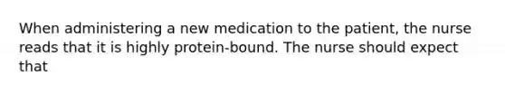 When administering a new medication to the patient, the nurse reads that it is highly protein-bound. The nurse should expect that