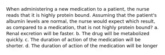 When administering a new medication to a patient, the nurse reads that it is highly protein bound. Assuming that the patient's albumin levels are normal, the nurse would expect which result, as compared to a medication, that is not highly protein bound? a. Renal excretion will be faster. b. The drug will be metabolized quickly. c. The duration of action of the medication will be shorter. d. The duration of action of the medication will be longer