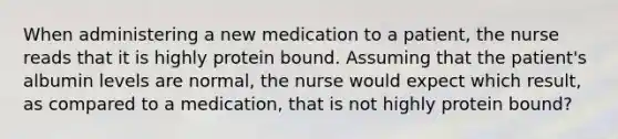 When administering a new medication to a patient, the nurse reads that it is highly protein bound. Assuming that the patient's albumin levels are normal, the nurse would expect which result, as compared to a medication, that is not highly protein bound?