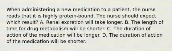 When administering a new medication to a patient, the nurse reads that it is highly protein-bound. The nurse should expect which result? A. Renal excretion will take longer. B. The length of time for drug metabolism will be shorter. C. The duration of action of the medication will be longer. D. The duration of action of the medication will be shorter.