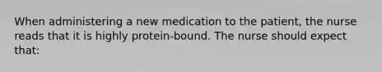 When administering a new medication to the patient, the nurse reads that it is highly protein-bound. The nurse should expect that: