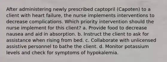 After administering newly prescribed captopril (Capoten) to a client with heart failure, the nurse implements interventions to decrease complications. Which priority intervention should the nurse implement for this client? a. Provide food to decrease nausea and aid in absorption. b. Instruct the client to ask for assistance when rising from bed. c. Collaborate with unlicensed assistive personnel to bathe the client. d. Monitor potassium levels and check for symptoms of hypokalemia.