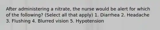 After administering a nitrate, the nurse would be alert for which of the following? (Select all that apply) 1. Diarrhea 2. Headache 3. Flushing 4. Blurred vision 5. Hypotension