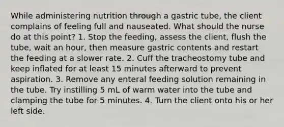 While administering nutrition through a gastric tube, the client complains of feeling full and nauseated. What should the nurse do at this point? 1. Stop the feeding, assess the client, flush the tube, wait an hour, then measure gastric contents and restart the feeding at a slower rate. 2. Cuff the tracheostomy tube and keep inflated for at least 15 minutes afterward to prevent aspiration. 3. Remove any enteral feeding solution remaining in the tube. Try instilling 5 mL of warm water into the tube and clamping the tube for 5 minutes. 4. Turn the client onto his or her left side.