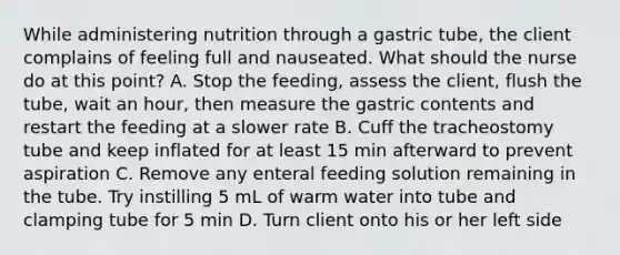 While administering nutrition through a gastric tube, the client complains of feeling full and nauseated. What should the nurse do at this point? A. Stop the feeding, assess the client, flush the tube, wait an hour, then measure the gastric contents and restart the feeding at a slower rate B. Cuff the tracheostomy tube and keep inflated for at least 15 min afterward to prevent aspiration C. Remove any enteral feeding solution remaining in the tube. Try instilling 5 mL of warm water into tube and clamping tube for 5 min D. Turn client onto his or her left side