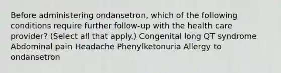 Before administering ondansetron, which of the following conditions require further follow-up with the health care provider? (Select all that apply.) Congenital long QT syndrome​ Abdominal pain​ Headache Phenylketonuria Allergy to ondansetron​