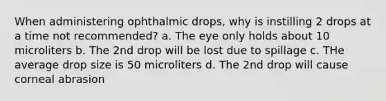 When administering ophthalmic drops, why is instilling 2 drops at a time not recommended? a. The eye only holds about 10 microliters b. The 2nd drop will be lost due to spillage c. THe average drop size is 50 microliters d. The 2nd drop will cause corneal abrasion