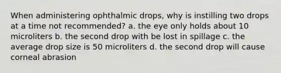 When administering ophthalmic drops, why is instilling two drops at a time not recommended? a. the eye only holds about 10 microliters b. the second drop with be lost in spillage c. the average drop size is 50 microliters d. the second drop will cause corneal abrasion