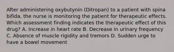 After administering oxybutynin (Ditropan) to a patient with spina bifida, the nurse is monitoring the patient for therapeutic effects. Which assessment finding indicates the therapeutic effect of this drug? A. Increase in heart rate B. Decrease in urinary frequency C. Absence of muscle rigidity and tremors D. Sudden urge to have a bowel movement