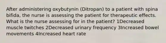 After administering oxybutynin (Ditropan) to a patient with spina bifida, the nurse is assessing the patient for therapeutic effects. What is the nurse assessing for in the patient? 1Decreased muscle twitches 2Decreased urinary frequency 3Increased bowel movements 4Increased heart rate