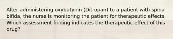 After administering oxybutynin (Ditropan) to a patient with spina bifida, the nurse is monitoring the patient for therapeutic effects. Which assessment finding indicates the therapeutic effect of this drug?