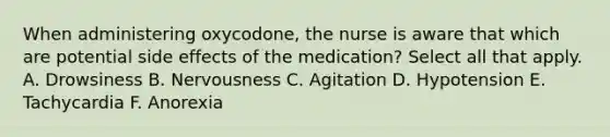 When administering oxycodone, the nurse is aware that which are potential side effects of the medication? Select all that apply. A. Drowsiness B. Nervousness C. Agitation D. Hypotension E. Tachycardia F. Anorexia