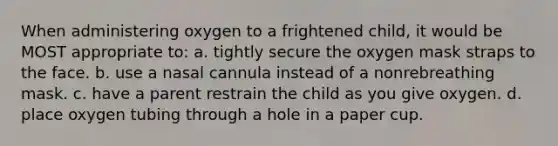 When administering oxygen to a frightened child, it would be MOST appropriate to: a. tightly secure the oxygen mask straps to the face. b. use a nasal cannula instead of a nonrebreathing mask. c. have a parent restrain the child as you give oxygen. d. place oxygen tubing through a hole in a paper cup.