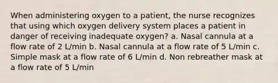 When administering oxygen to a patient, the nurse recognizes that using which oxygen delivery system places a patient in danger of receiving inadequate oxygen? a. Nasal cannula at a flow rate of 2 L/min b. Nasal cannula at a flow rate of 5 L/min c. Simple mask at a flow rate of 6 L/min d. Non rebreather mask at a flow rate of 5 L/min