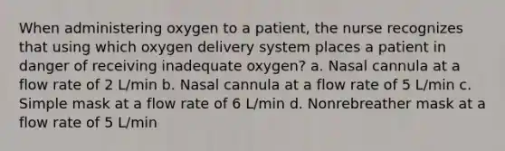 When administering oxygen to a patient, the nurse recognizes that using which oxygen delivery system places a patient in danger of receiving inadequate oxygen? a. Nasal cannula at a flow rate of 2 L/min b. Nasal cannula at a flow rate of 5 L/min c. Simple mask at a flow rate of 6 L/min d. Nonrebreather mask at a flow rate of 5 L/min