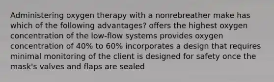 Administering oxygen therapy with a nonrebreather make has which of the following advantages? offers the highest oxygen concentration of the low-flow systems provides oxygen concentration of 40% to 60% incorporates a design that requires minimal monitoring of the client is designed for safety once the mask's valves and flaps are sealed