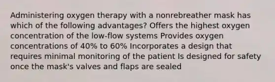 Administering oxygen therapy with a nonrebreather mask has which of the following advantages? Offers the highest oxygen concentration of the low-flow systems Provides oxygen concentrations of 40% to 60% Incorporates a design that requires minimal monitoring of the patient Is designed for safety once the mask's valves and flaps are sealed