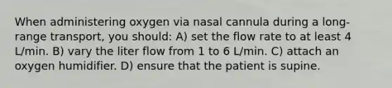 When administering oxygen via nasal cannula during a long-range transport, you should: A) set the flow rate to at least 4 L/min. B) vary the liter flow from 1 to 6 L/min. C) attach an oxygen humidifier. D) ensure that the patient is supine.